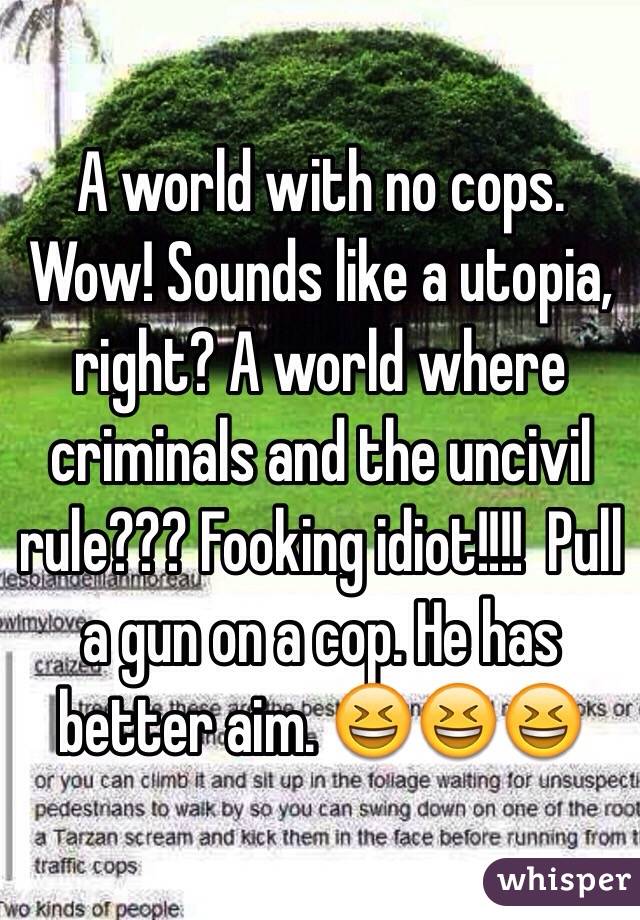 A world with no cops. Wow! Sounds like a utopia, right? A world where criminals and the uncivil rule??? Fooking idiot!!!!  Pull a gun on a cop. He has better aim. 😆😆😆