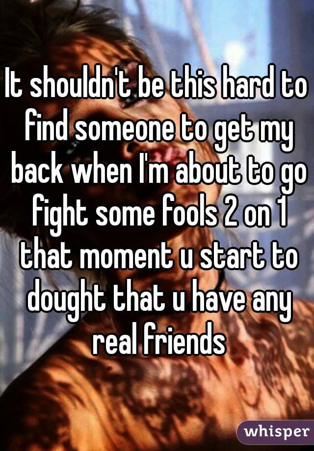 It shouldn't be this hard to find someone to get my back when I'm about to go fight some fools 2 on 1 that moment u start to dought that u have any real friends