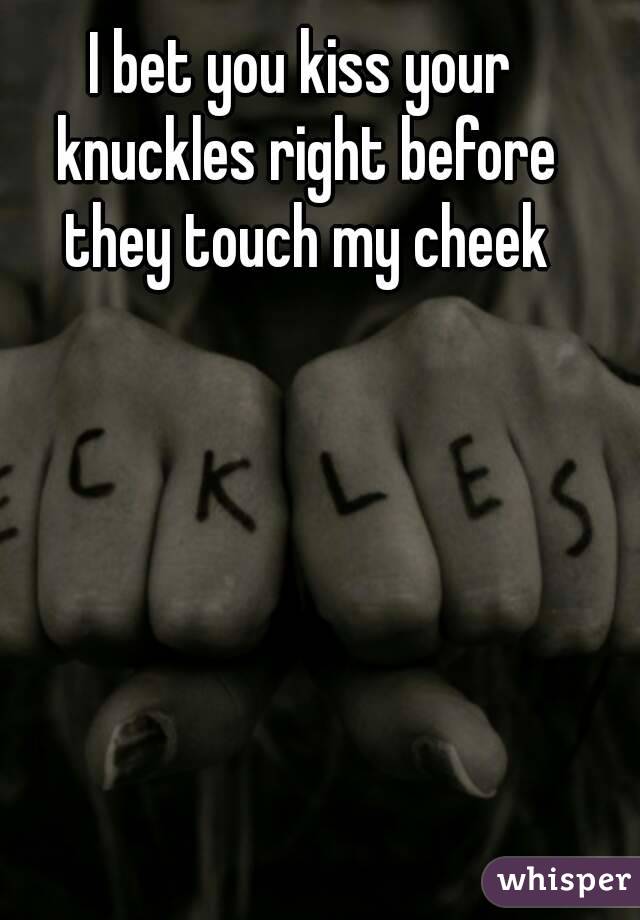 I bet you kiss your knuckles right before they touch my cheek