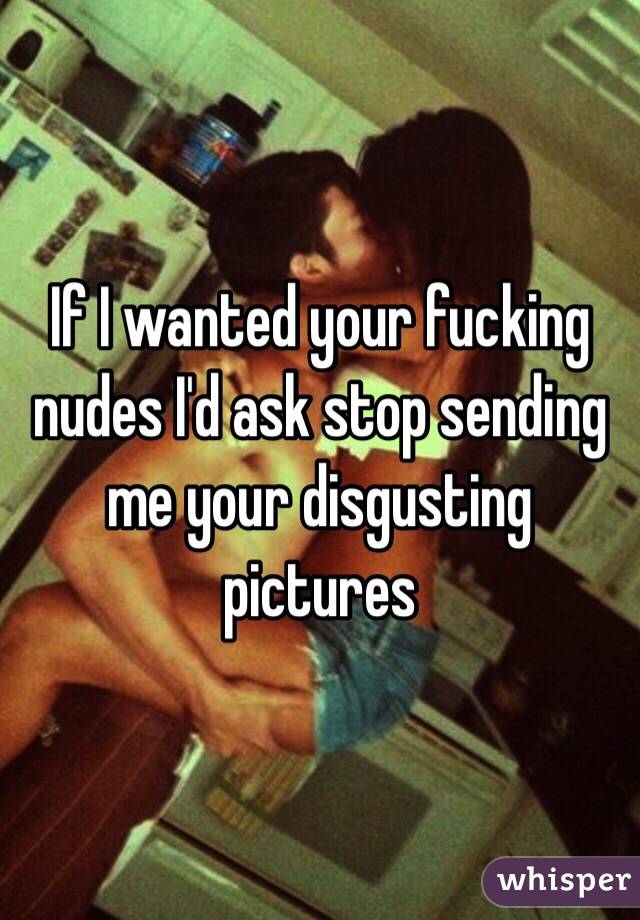 If I wanted your fucking nudes I'd ask stop sending me your disgusting pictures