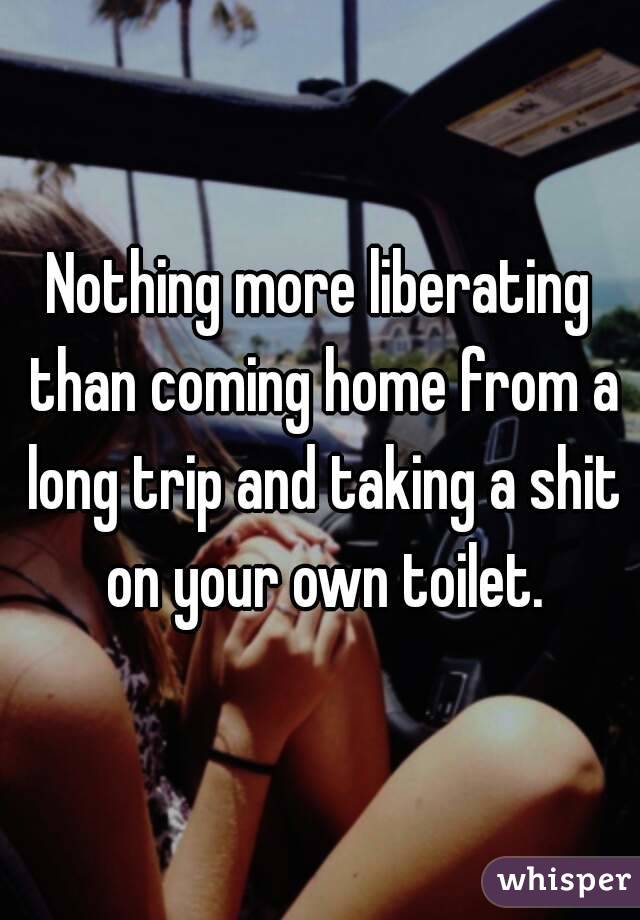 Nothing more liberating than coming home from a long trip and taking a shit on your own toilet.