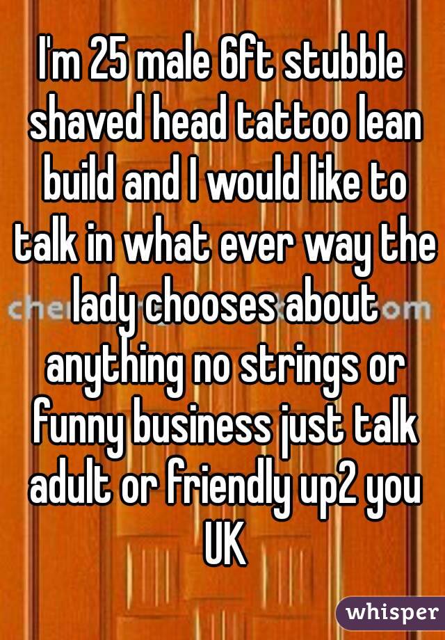 I'm 25 male 6ft stubble shaved head tattoo lean build and I would like to talk in what ever way the lady chooses about anything no strings or funny business just talk adult or friendly up2 you UK