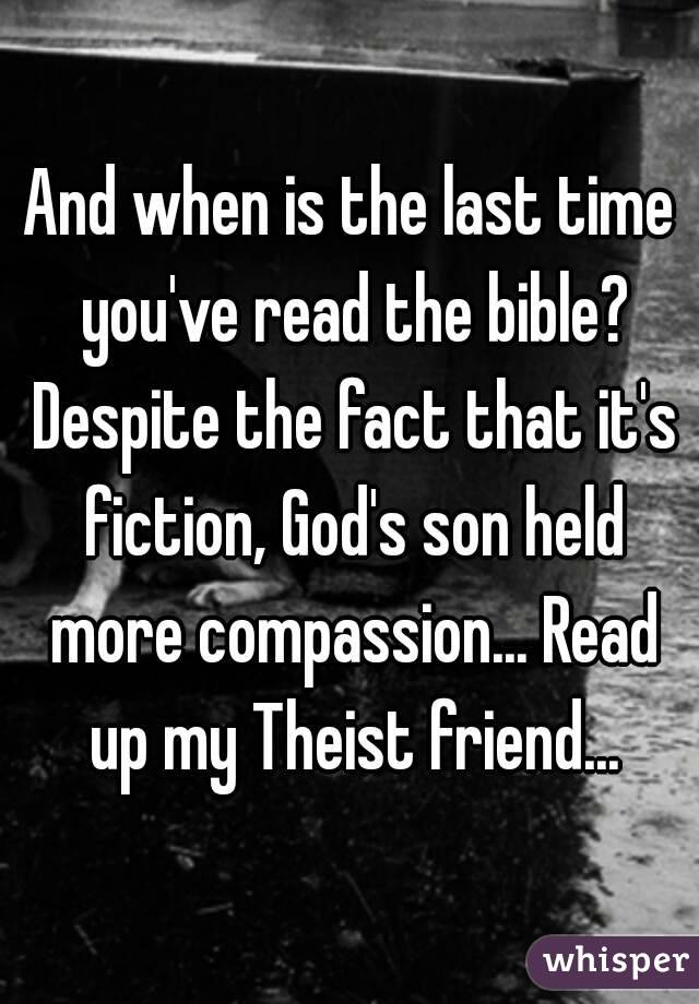 And when is the last time you've read the bible? Despite the fact that it's fiction, God's son held more compassion... Read up my Theist friend...