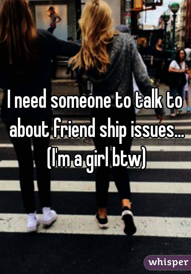 I need someone to talk to about friend ship issues... (I'm a girl btw)