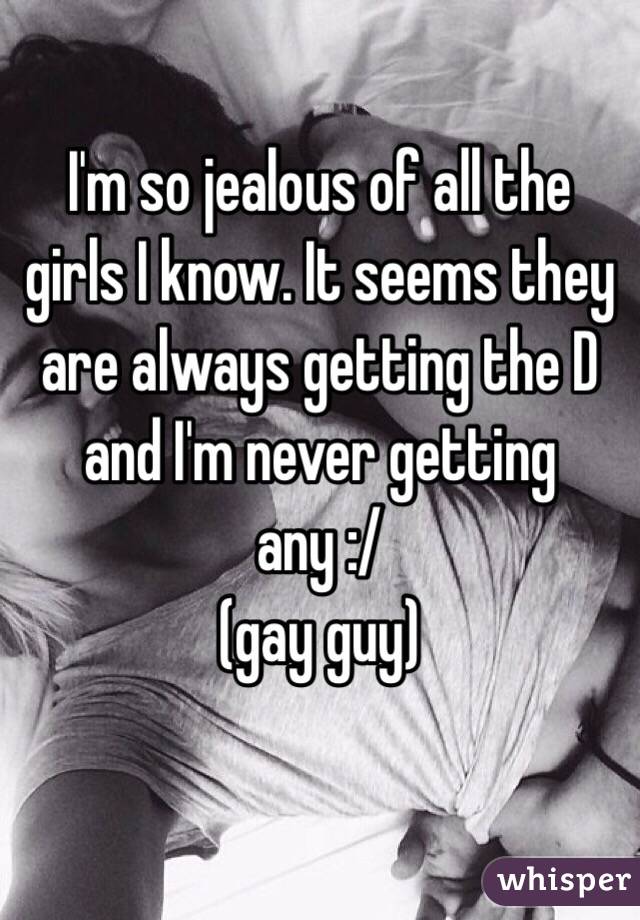 I'm so jealous of all the girls I know. It seems they are always getting the D and I'm never getting any :/
  (gay guy) 

