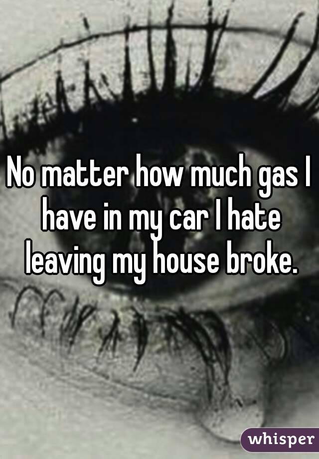 No matter how much gas I have in my car I hate leaving my house broke.