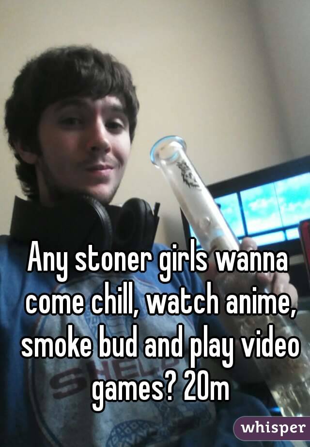 Any stoner girls wanna come chill, watch anime, smoke bud and play video games? 20m