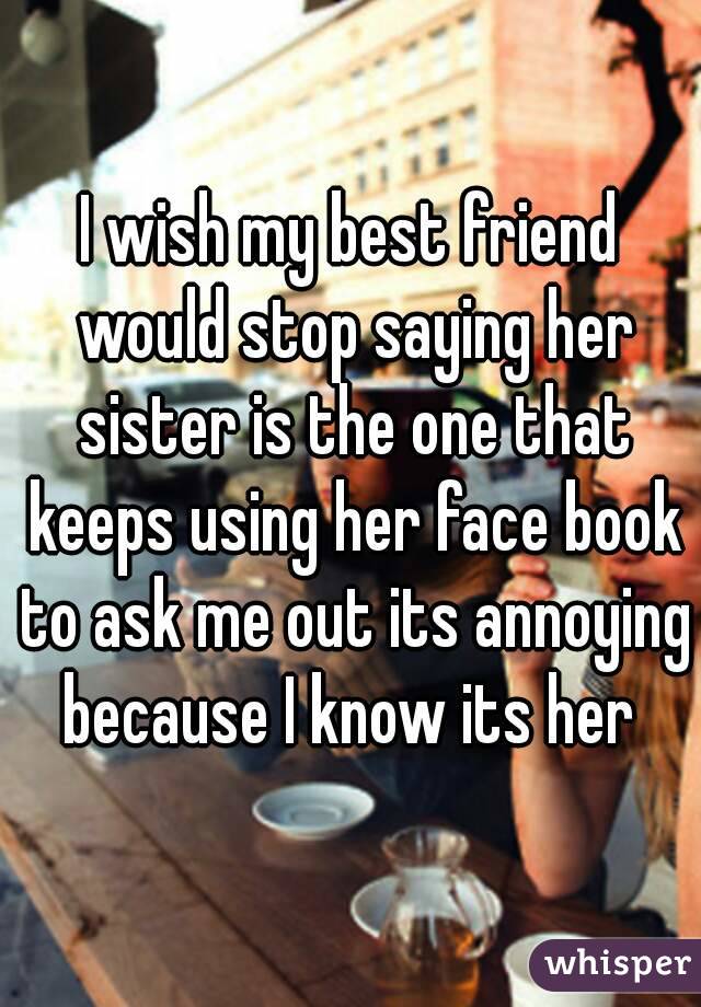 I wish my best friend would stop saying her sister is the one that keeps using her face book to ask me out its annoying because I know its her 