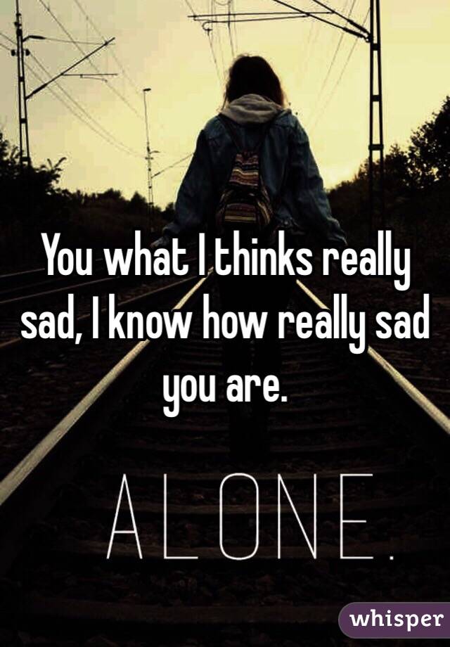 You what I thinks really sad, I know how really sad you are.