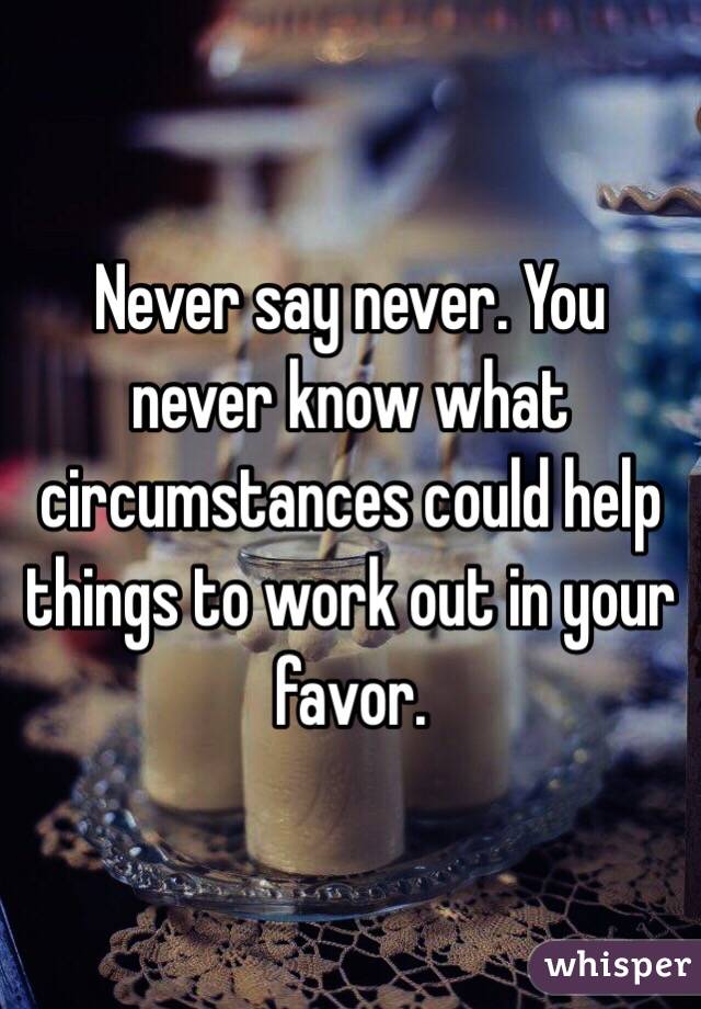 Never say never. You never know what circumstances could help things to work out in your favor.