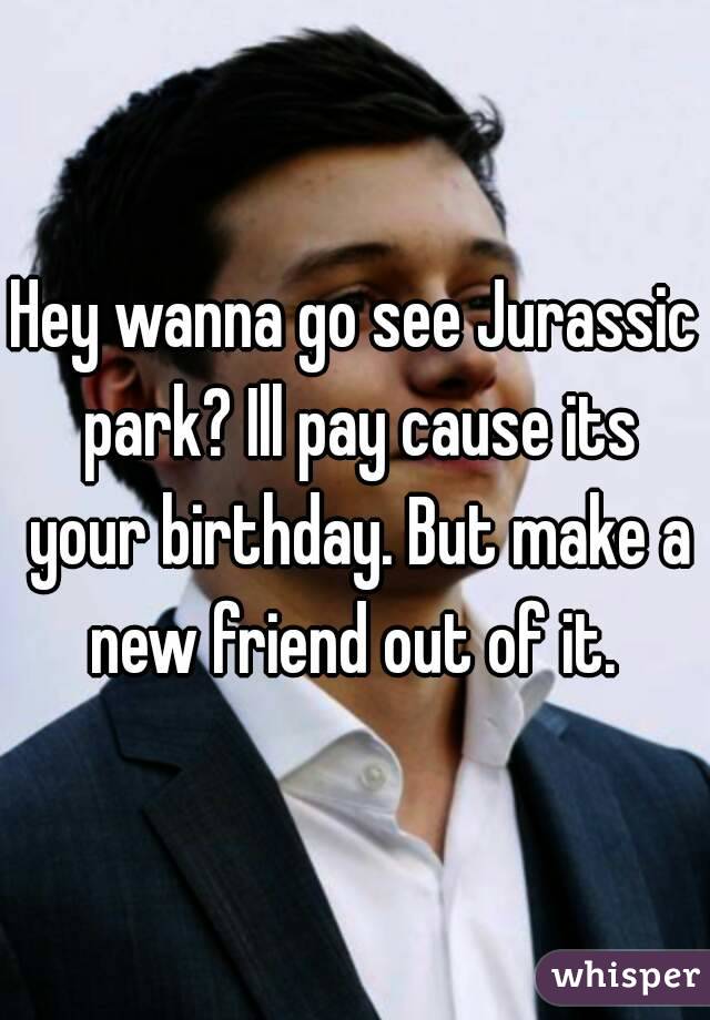 Hey wanna go see Jurassic park? Ill pay cause its your birthday. But make a new friend out of it. 