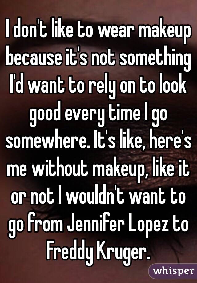 I don't like to wear makeup because it's not something I'd want to rely on to look good every time I go somewhere. It's like, here's me without makeup, like it or not I wouldn't want to go from Jennifer Lopez to Freddy Kruger. 