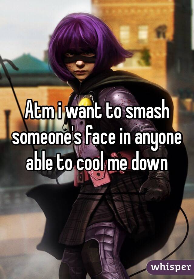 Atm i want to smash someone's face in anyone able to cool me down 