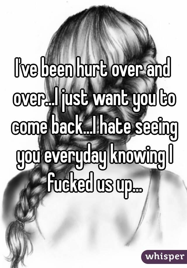 I've been hurt over and over...I just want you to come back...I hate seeing you everyday knowing I fucked us up...