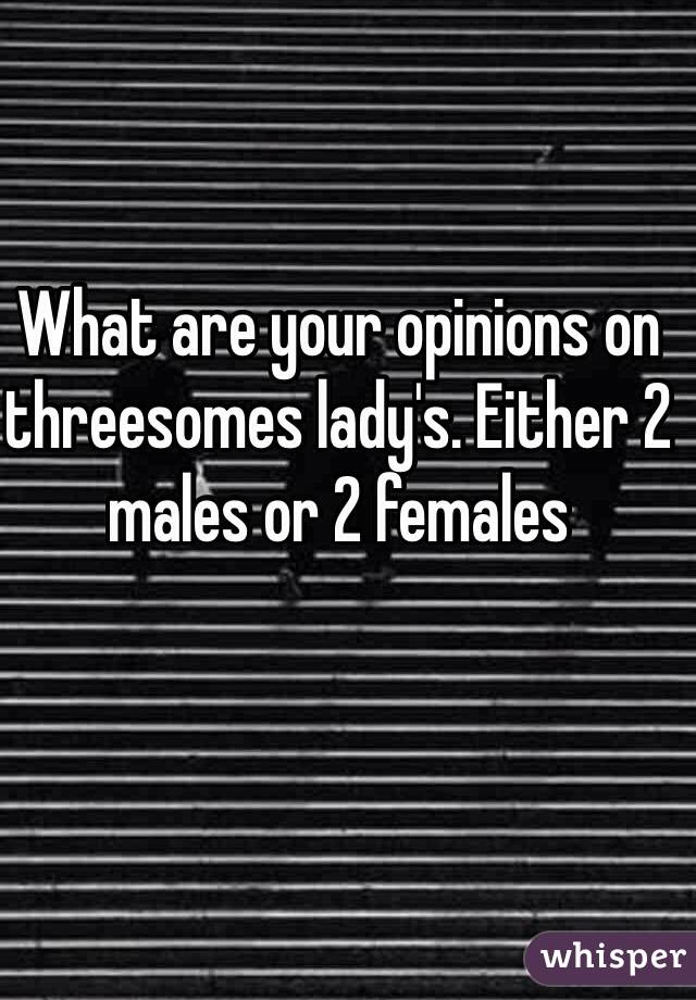 What are your opinions on threesomes lady's. Either 2 males or 2 females