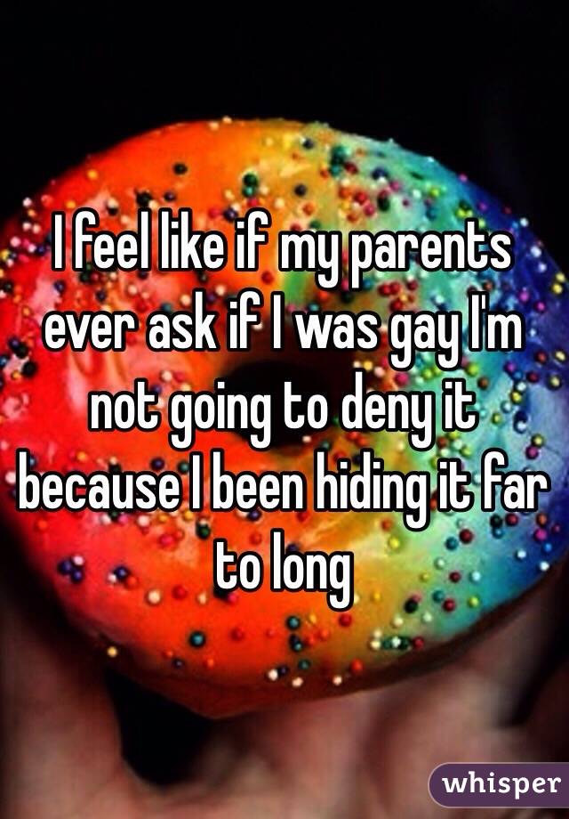 I feel like if my parents ever ask if I was gay I'm not going to deny it because I been hiding it far to long 