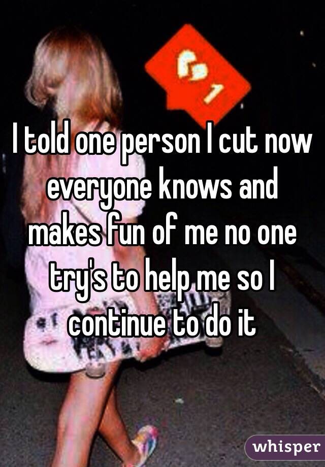 I told one person I cut now everyone knows and makes fun of me no one try's to help me so I continue to do it