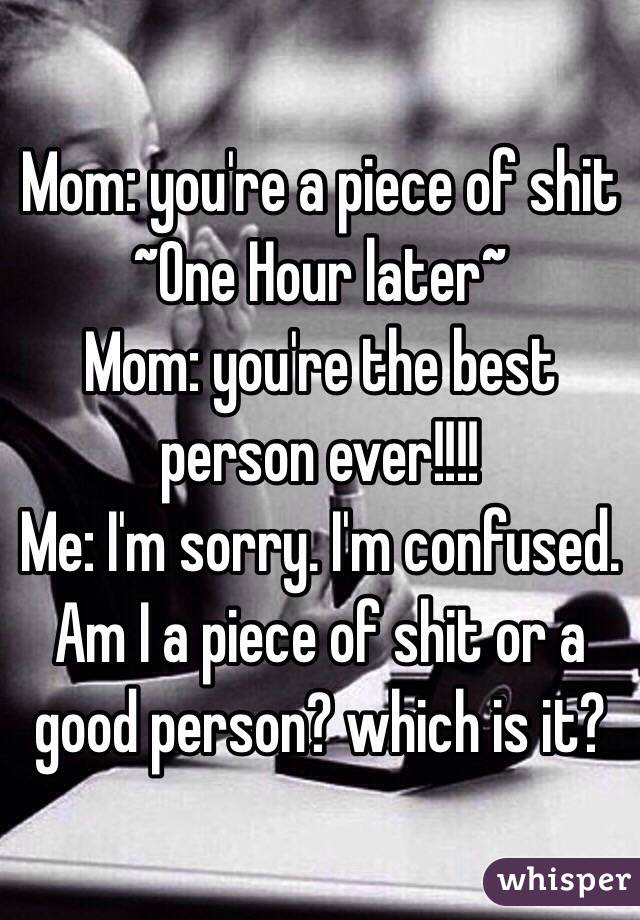 Mom: you're a piece of shit
~One Hour later~
Mom: you're the best person ever!!!! 
Me: I'm sorry. I'm confused. Am I a piece of shit or a good person? which is it?