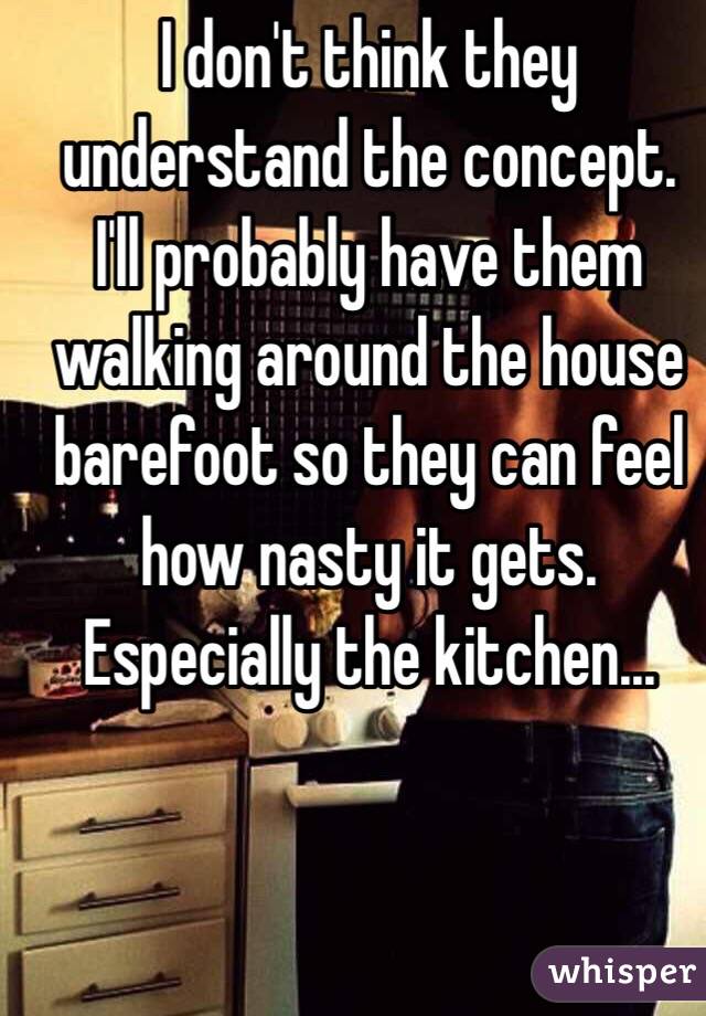 I don't think they understand the concept. I'll probably have them walking around the house barefoot so they can feel how nasty it gets. Especially the kitchen...