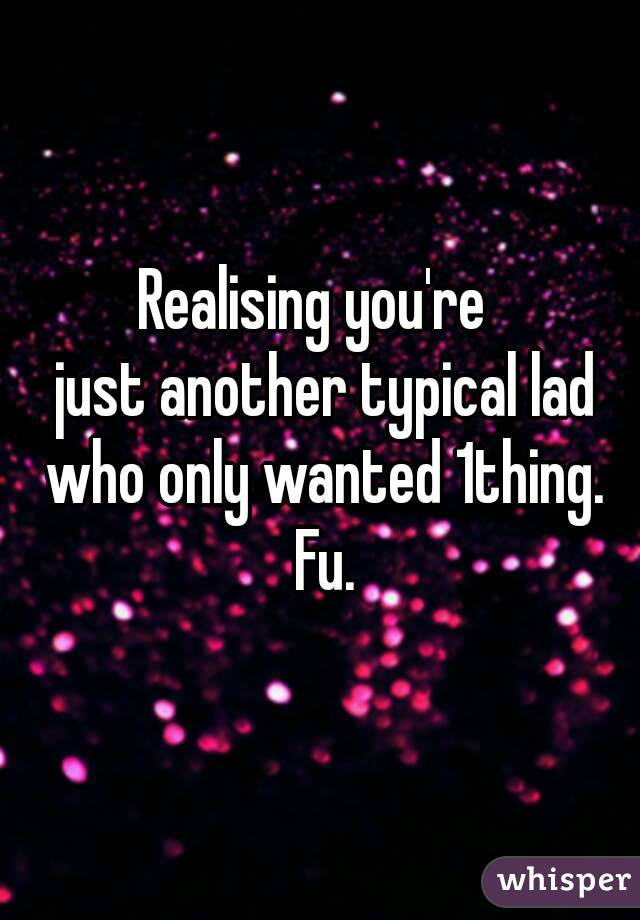 Realising you're 
 just another typical lad who only wanted 1thing. Fu.