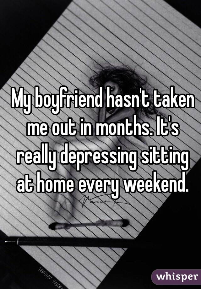 My boyfriend hasn't taken me out in months. It's really depressing sitting at home every weekend. 