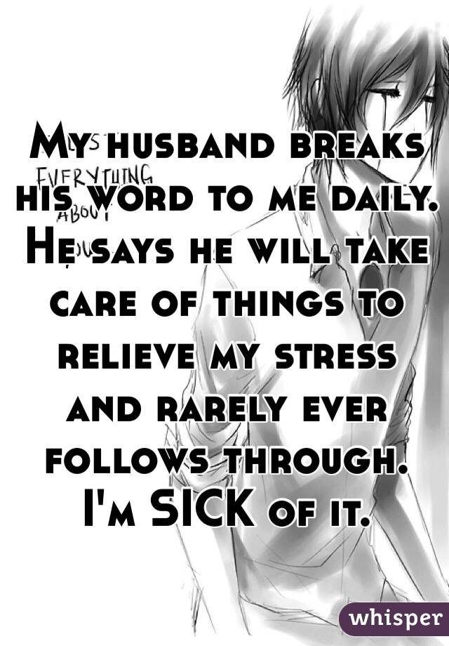 My husband breaks his word to me daily. He says he will take care of things to relieve my stress and rarely ever follows through. I'm SICK of it. 