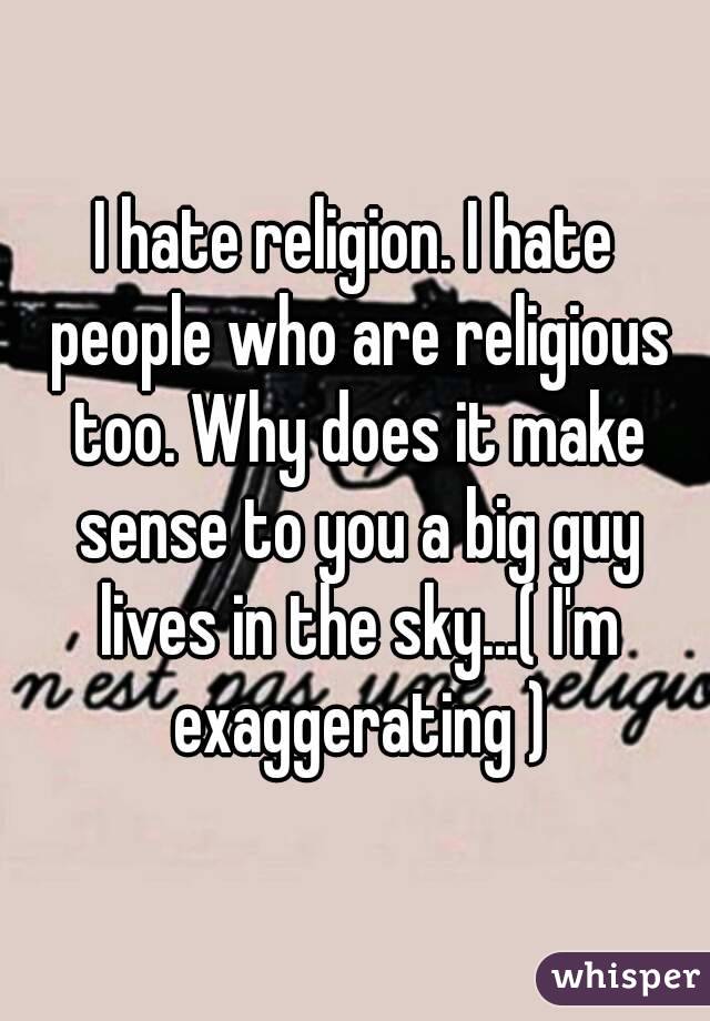 I hate religion. I hate people who are religious too. Why does it make sense to you a big guy lives in the sky...( I'm exaggerating )