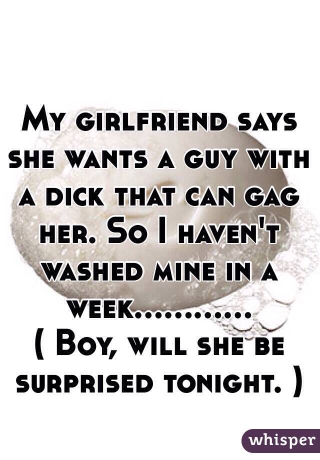 My girlfriend says she wants a guy with a dick that can gag her. So I haven't washed mine in a week............ 
( Boy, will she be surprised tonight. )