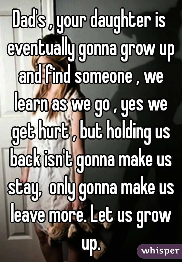 Dad's , your daughter is eventually gonna grow up and find someone , we learn as we go , yes we get hurt , but holding us back isn't gonna make us stay,  only gonna make us leave more. Let us grow up.