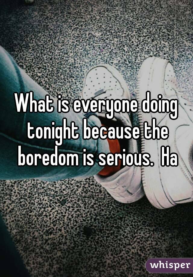 What is everyone doing tonight because the boredom is serious.  Ha