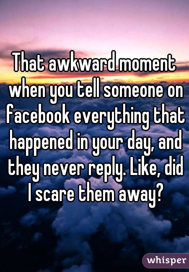 That awkward moment when you tell someone on facebook everything that happened in your day, and they never reply. Like, did I scare them away?