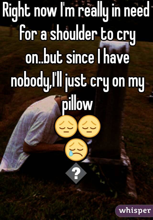 Right now I'm really in need for a shoulder to cry on..but since I have nobody,I'll just cry on my pillow 😔😔😢😭