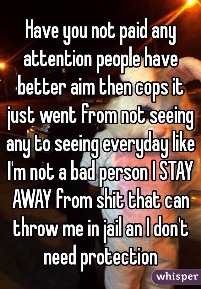 Have you not paid any attention people have better aim then cops it just went from not seeing any to seeing everyday like I'm not a bad person I STAY AWAY from shit that can throw me in jail an I don't need protection 