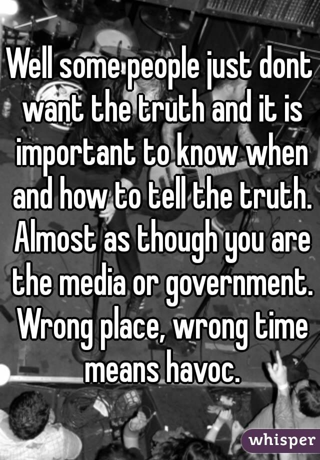 Well some people just dont want the truth and it is important to know when and how to tell the truth. Almost as though you are the media or government. Wrong place, wrong time means havoc.