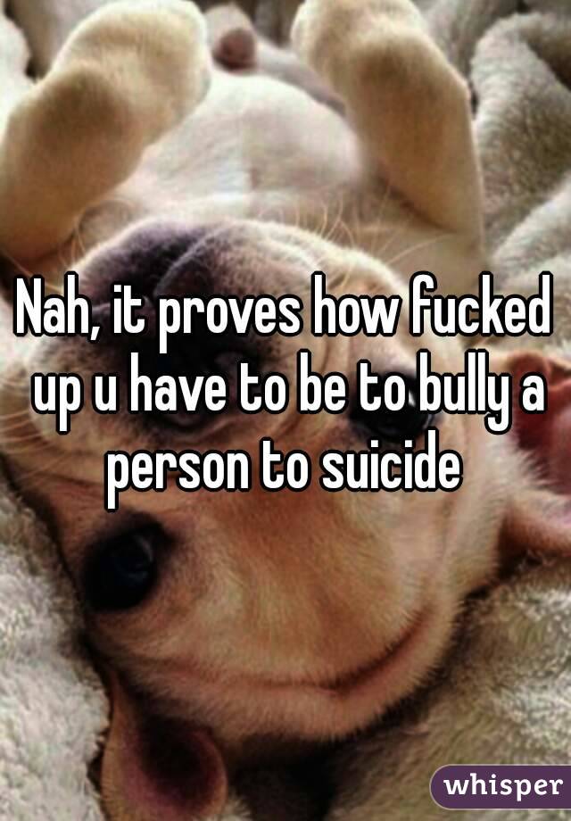 Nah, it proves how fucked up u have to be to bully a person to suicide 