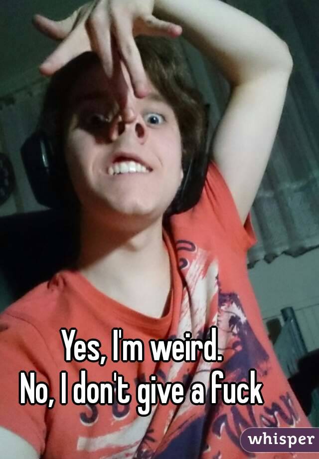 Yes, I'm weird.
No, I don't give a fuck