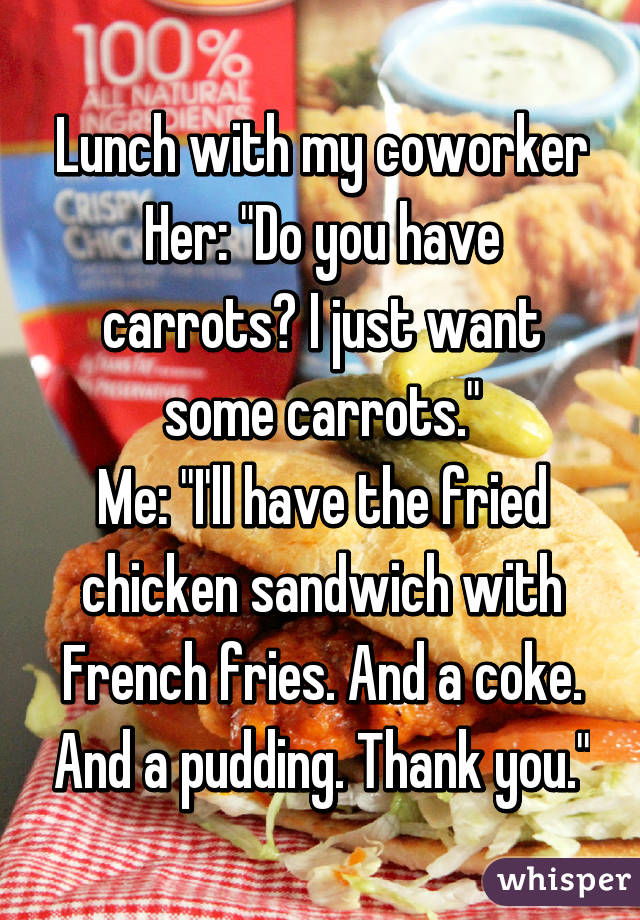 Lunch with my coworker
Her: "Do you have carrots? I just want some carrots."
Me: "I'll have the fried chicken sandwich with French fries. And a coke. And a pudding. Thank you."