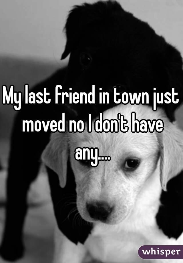 My last friend in town just moved no I don't have any....