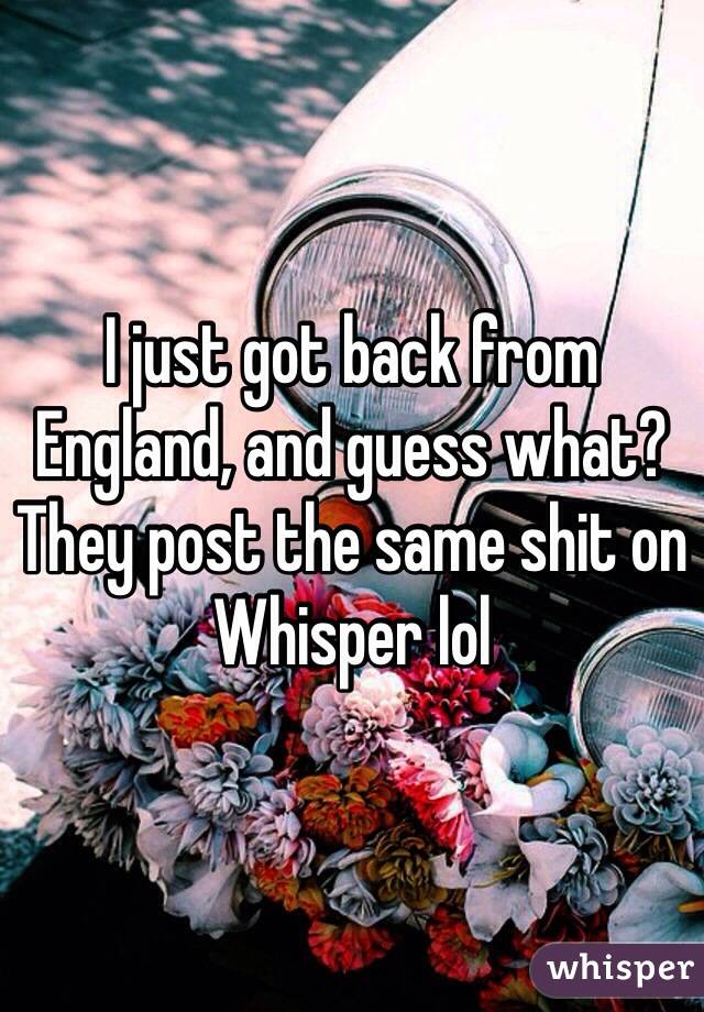 I just got back from England, and guess what? They post the same shit on Whisper lol