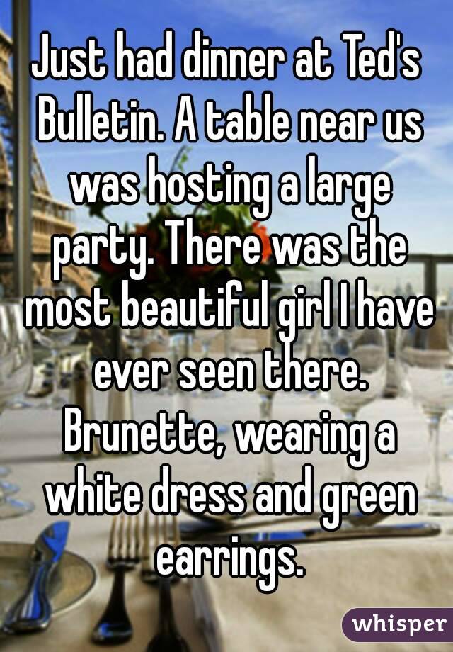 Just had dinner at Ted's Bulletin. A table near us was hosting a large party. There was the most beautiful girl I have ever seen there. Brunette, wearing a white dress and green earrings.