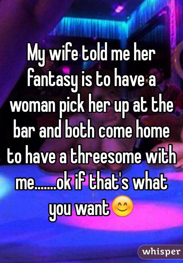 My wife told me her fantasy is to have a woman pick her up at the bar and both come home to have a threesome with me.......ok if that's what you want😊