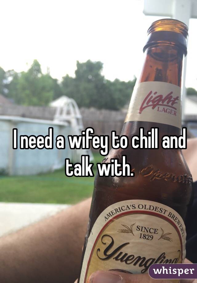 I need a wifey to chill and talk with. 