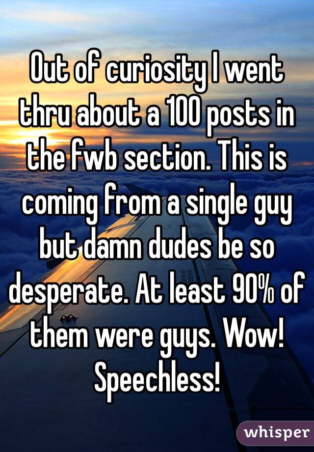 Out of curiosity I went thru about a 100 posts in the fwb section. This is coming from a single guy but damn dudes be so desperate. At least 90% of them were guys. Wow! Speechless! 