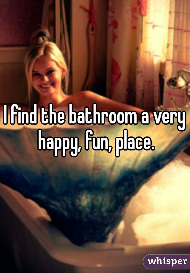 I find the bathroom a very happy, fun, place.