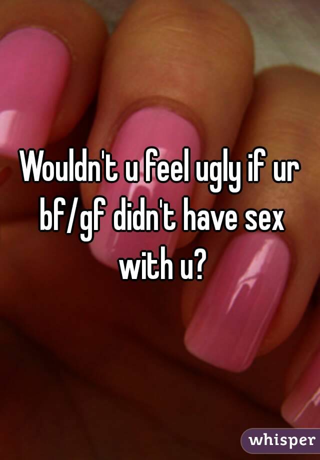 Wouldn't u feel ugly if ur bf/gf didn't have sex with u?