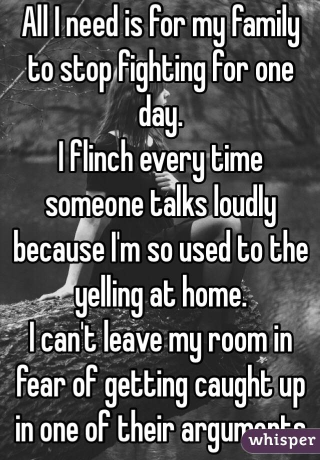 All I need is for my family to stop fighting for one day.
I flinch every time someone talks loudly because I'm so used to the yelling at home. 
I can't leave my room in fear of getting caught up in one of their arguments 