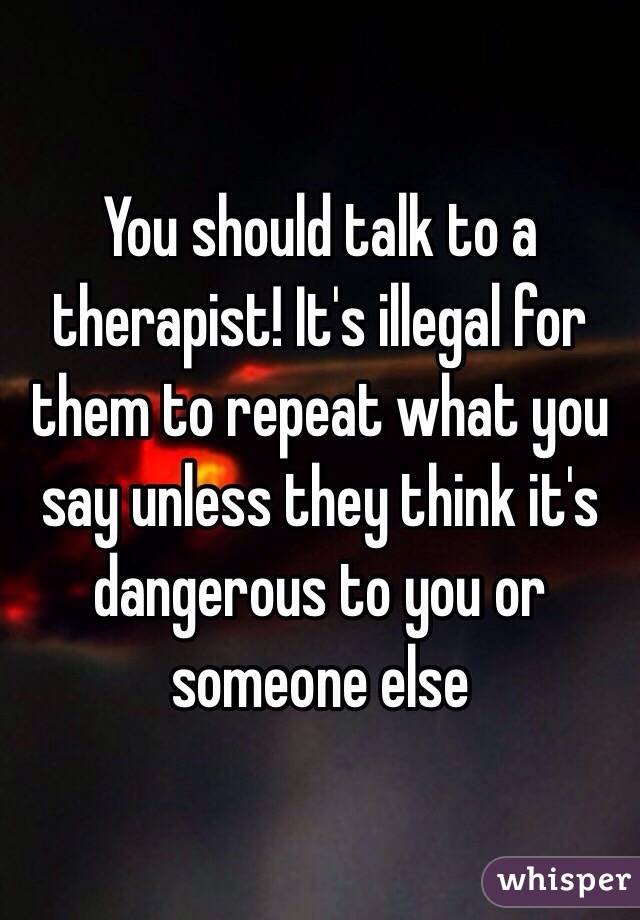 You should talk to a therapist! It's illegal for them to repeat what you say unless they think it's dangerous to you or someone else 