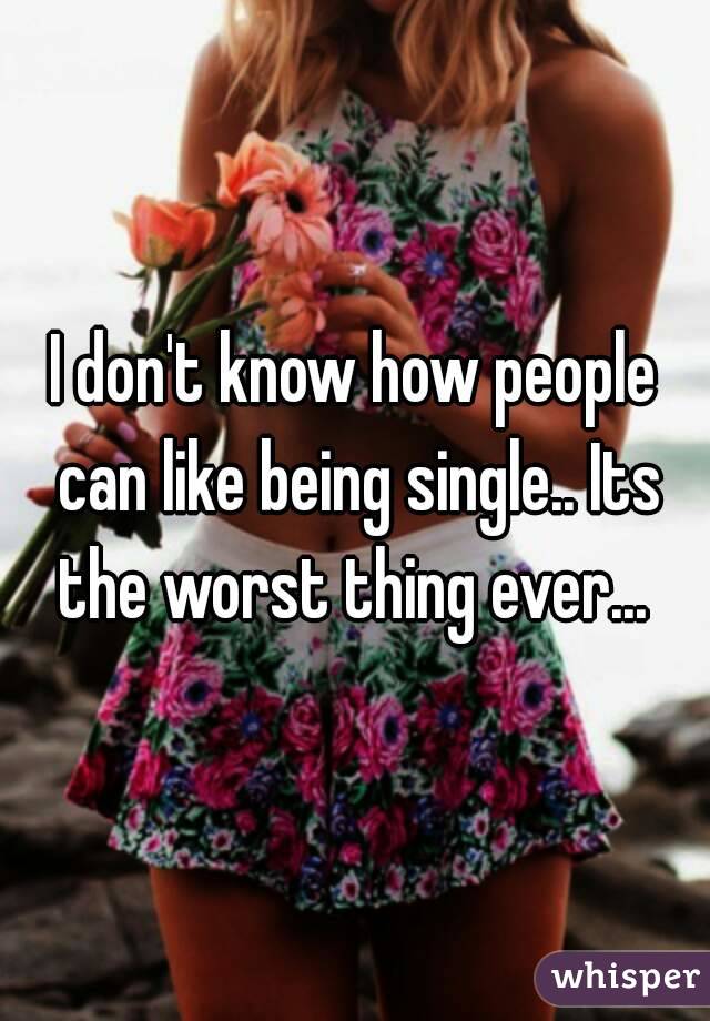 I don't know how people can like being single.. Its the worst thing ever... 