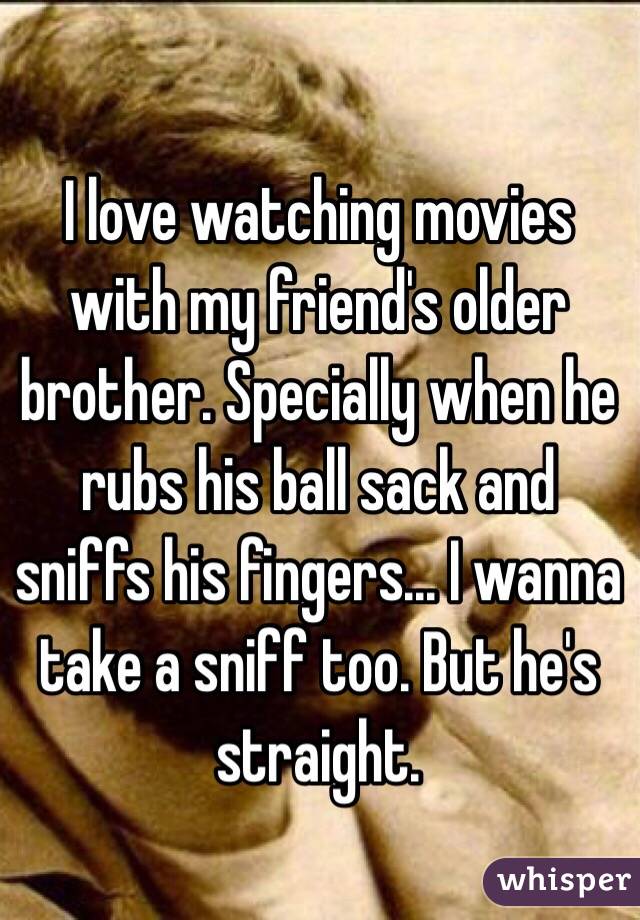 I love watching movies with my friend's older brother. Specially when he rubs his ball sack and sniffs his fingers... I wanna take a sniff too. But he's straight. 