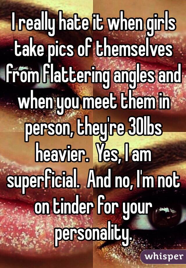 I really hate it when girls take pics of themselves from flattering angles and when you meet them in person, they're 30lbs heavier.  Yes, I am superficial.  And no, I'm not on tinder for your personality.